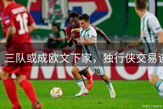 三队或成欧文下家，独行侠交易谈判存挑战